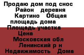 Продаю дом под снос › Район ­ деревня Картино › Общая площадь дома ­ 65 › Площадь участка ­ 6 › Цена ­ 3 700 000 - Московская обл., Ленинский р-н Недвижимость » Дома, коттеджи, дачи продажа   . Московская обл.